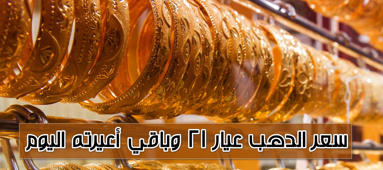 اشتري قبل ما يزيد تاني.. سعر الدهب عيار ٢١ وباقي أعيرته اليوم في محلات الصاغة وفقًا لشعبة الذهب