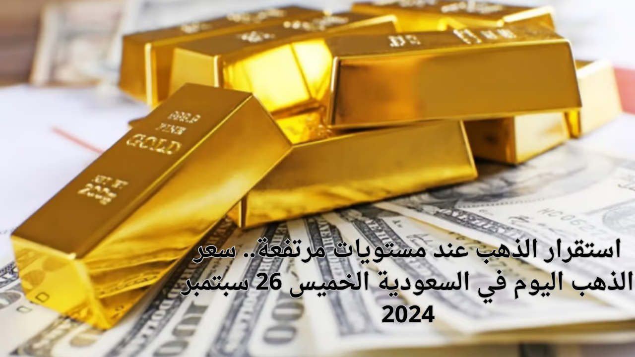 استقرار الذهب عند مستويات مرتفعة.. سعر الذهب اليوم في السعودية الخميس 26 سبتمبر 2024