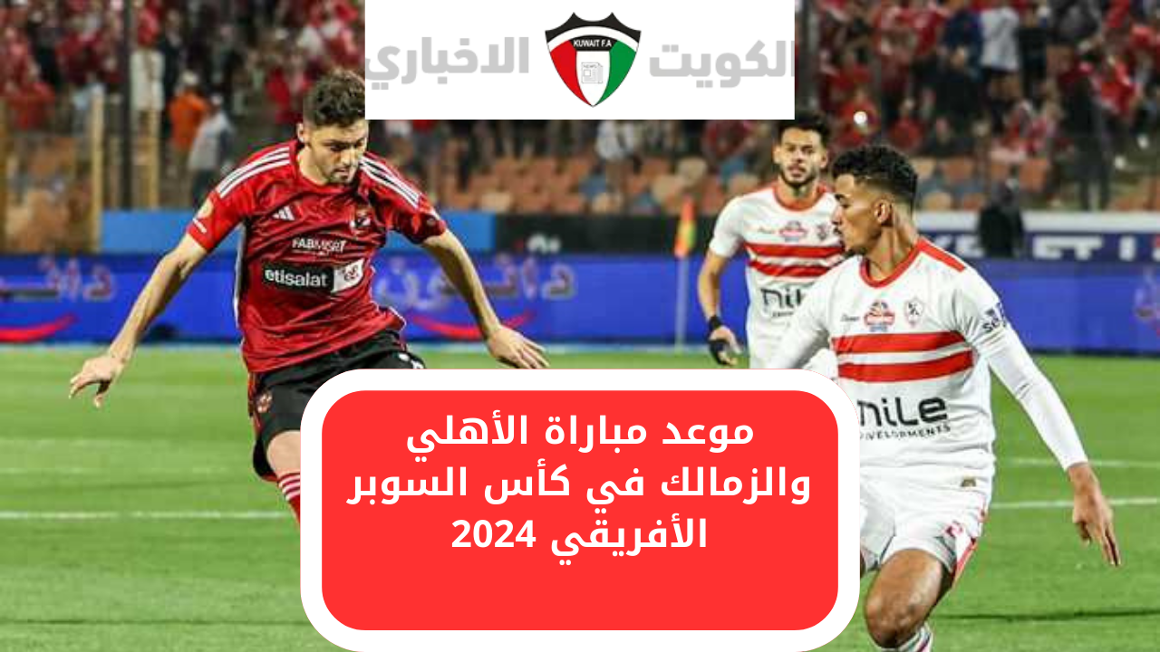 تعرف على موعد مباراة الأهلي والزمالك في كأس السوبر الأفريقي 2024 والقنوات الناقلة للمباراة