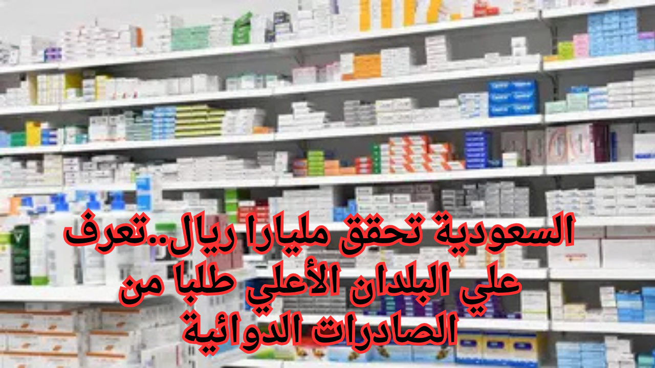 السعودية تحقق مليارا ريال..تعرف علي البلدان الأعلي طلبا من الصادرات الدوائية