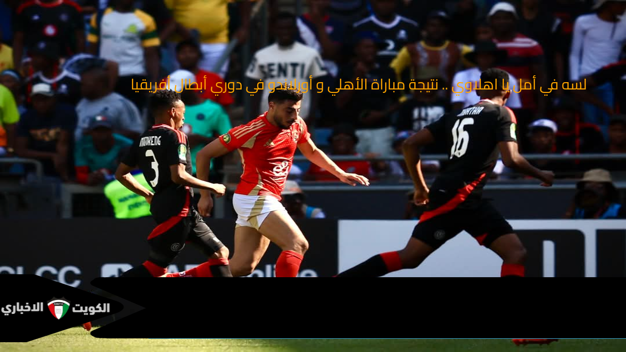 لسه في أمل يا اهلاوي .. نتيجة مباراة الأهلي و أورلاندو في دوري أبطال أفريقيا